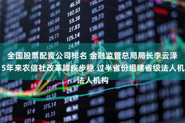 全国股票配资公司排名 金融监管总局局长李云泽：5年来农信社改革蹄疾步稳 过半省份组建省级法人机构