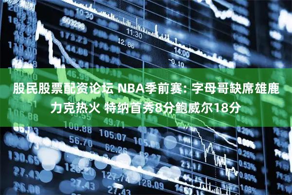 股民股票配资论坛 NBA季前赛: 字母哥缺席雄鹿力克热火 特纳首秀8分鲍威尔18分