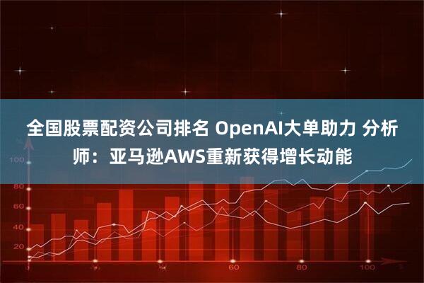 全国股票配资公司排名 OpenAI大单助力 分析师：亚马逊AWS重新获得增长动能
