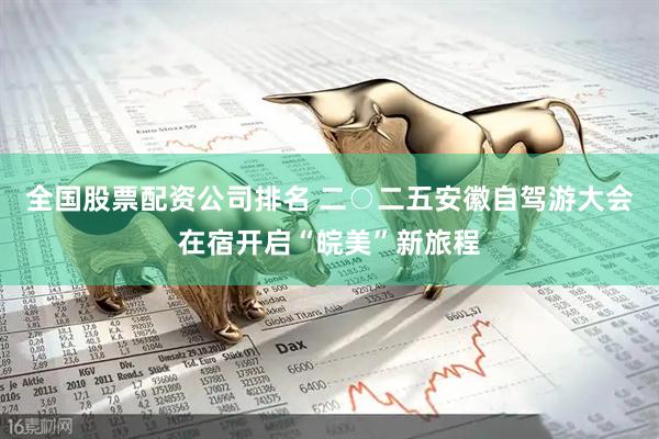 全国股票配资公司排名 二○二五安徽自驾游大会在宿开启“皖美”新旅程
